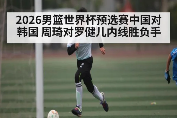 2026男篮世界杯预选赛中国对韩国 周琦对罗健儿内线胜负手 | kaiyun