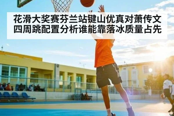 花滑大奖赛芬兰站键山优真对萧传文四周跳配置分析谁能靠落冰质量占先 | kaiyun